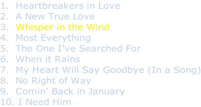 1.  Heartbreakers in Love 2.  A New True Love 3.  Whisper in the Wind 4.  Most Everything 5.  The One I’ve Searched For 6.  When it Rains 7.  My Heart Will Say Goodbye (In a Song) 8.  No Right of Way 9.  Comin’ Back in January 10. I Need Him