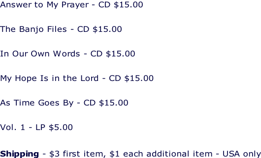 Answer to My Prayer - CD $15.00  The Banjo Files - CD $15.00  In Our Own Words - CD $15.00  My Hope Is in the Lord - CD $15.00  As Time Goes By - CD $15.00  Vol. 1 - LP $5.00   Shipping - $3 first item, $1 each additional item - USA only